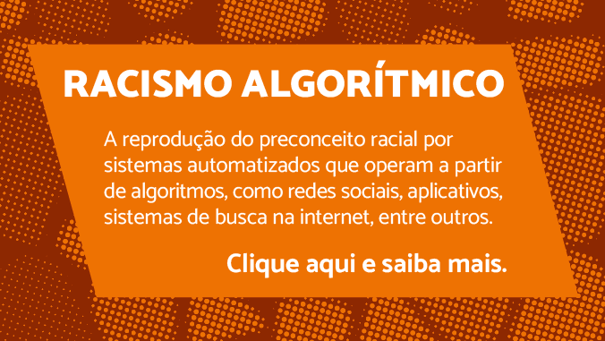 Racismo algorítmico. A reprodução de preconceitos raciais por sistemas automatizados que operam a partir de algoritmos, como redes sociais, aplicativos, sistemas de busca na internet, entre outros. Clique aqui e saiba mais.